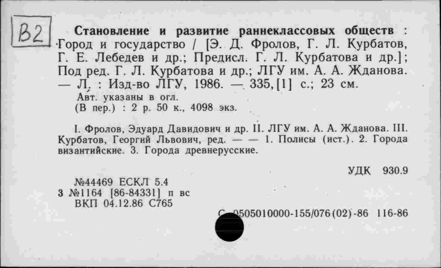 ﻿Становление и развитие раннеклассовых обществ : •Город и государство / [Э. Д. Фролов, Г. Л. Курбатов, Г. Е. Лебедев и др.; Предисл. Г. Л. Курбатова и др.] ; Под ред. Г. Л. Курбатова и др.; ЛГУ им. А. А. Жданова. — Л,. : Изд-во ЛГУ, 1986. — 335, [1] с.; 23 см.
Авт. указаны в огл.
(В пер.) : 2 р. 50 к., 4098 экз.
I. Фролов, Эдуард Давидович и др. II. ЛГУ им. А. А. Жданова. III. Курбатов, Георгий Львович, ред. — — 1. Полисы (ист.). 2. Города византийские. 3. Города древнерусские.
№44469 ЕСКЛ 5.4
3 №1164 [86-84331] п вс ВКП 04.12.86 С765
УДК 930.9
^^05010000-155/076 (02)-86 116-86